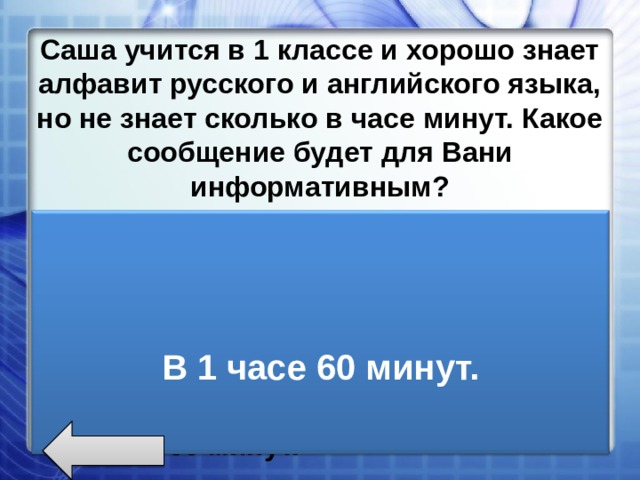 Саша учится в 1 классе и хорошо знает алфавит русского и английского языка, но не знает сколько в часе минут. Какое сообщение будет для Вани информативным? 4*2=8 My friend is school, boy . Ваня учиться в школе. В английском алфавите 26 букв. В 1 часе 60 минут.   В 1 часе 60 минут.  