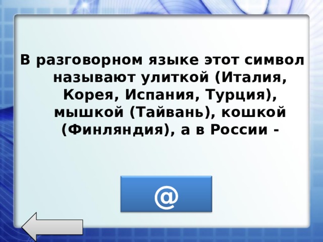 В разговорном языке этот символ называют улиткой (Италия, Корея, Испания, Турция), мышкой (Тайвань), кошкой (Финляндия), а в России - @ 