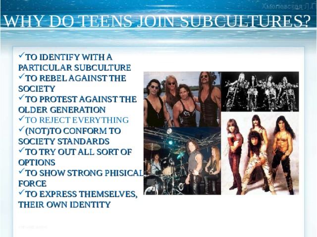 WHY DO TEENS JOIN SUBCULTURES? TO IDENTIFY WITH A PARTICULAR SUBCULTURE TO REBEL AGAINST THE SOCIETY TO PROTEST AGAINST THE OLDER GENERATION TO REJECT EVERYTHING (NOT)TO CONFORM TO SOCIETY STANDARDS TO TRY OUT ALL SORT OF OPTIONS TO SHOW STRONG PHISICAL FORCE TO EXPRESS THEMSELVES, THEIR OWN IDENTITY 