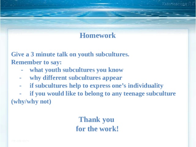 Homework Give a 3 minute talk on youth subcultures. Remember to say:  - what youth subcultures you know  - why different subcultures appear  - if subcultures help to express one’s individuality  - if you would like to belong to any teenage subculture (why/why not) Thank you  for the work! 