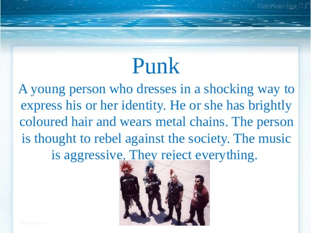 Punk A young person who dresses in a shocking way to express his or her identity. He or she has brightly coloured hair and wears metal chains. The person is thought to rebel against the society. The music is aggressive. They reject everything. 