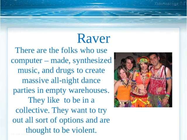 Raver There are the folks who use computer – made, synthesized music, and drugs  to create massive all-night dance parties in empty warehouses. They like to be in a collective. They want to try out all sort of options and are thought to be violent. 