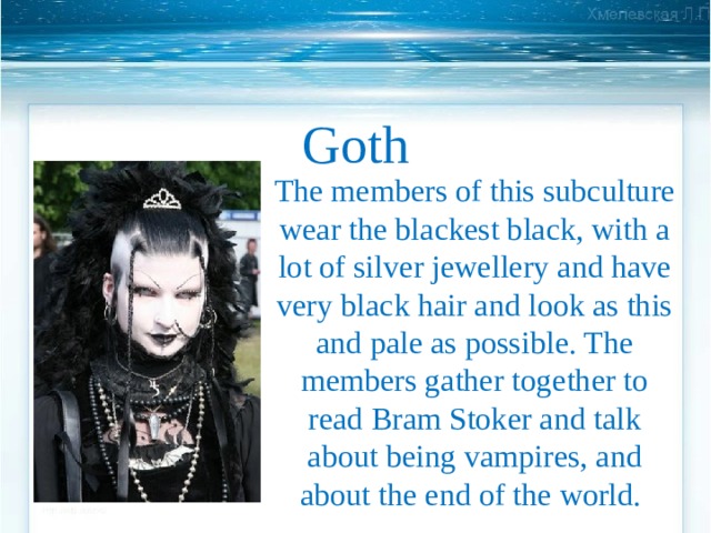 Goth   The members of this subculture wear the blackest black, with a lot of silver jewellery and have very black hair and look as this and pale as possible. The members gather together to read Bram Stoker and talk about being vampires, and about the end of the world. 