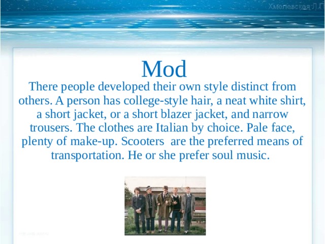 Mod There people developed their own style distinct  from others. A person has college-style hair, a neat white shirt, a short jacket, or a short blazer jacket, and narrow trousers. The clothes are Italian by choice. Pale face, plenty of make-up. Scooters are the preferred means of transportation. He or she prefer soul music.  