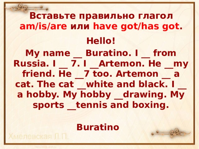 Вставьте правильно глагол am/is/are или have got/has got . Hello! My name __ Buratino. I __ from Russia. I __ 7. I __Artemon. He __my friend. He __7 too. Artemon __ a cat. The cat __white and black. I __ a hobby. My hobby __drawing. My sports __tennis and boxing.  Buratino 