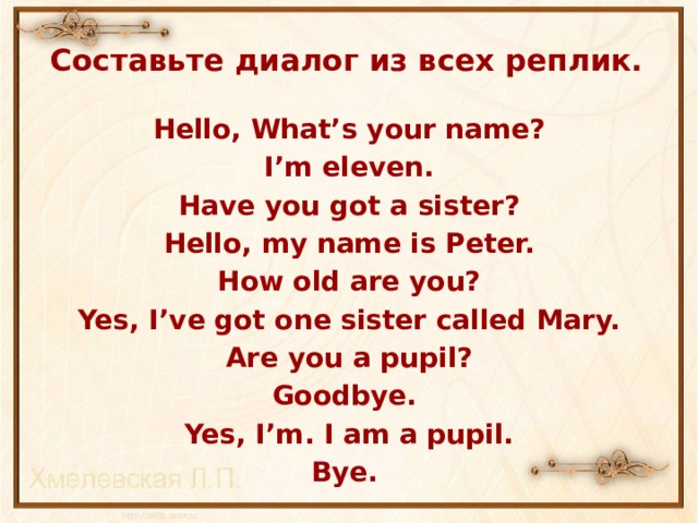 Составьте диалог из всех реплик. Hello, What’s your name? I’m eleven. Have you got a sister? Hello, my name is Peter. How old are you?  Yes, I’ve got one sister called Mary. Are you a pupil? Goodbye. Yes, I’m. I am a pupil. Bye.    