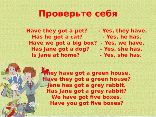 Проверьте себя    Have they got a pet? - Yes, they have. Has he got a cat? - Yes, he has. Have we got a big box? - Yes, we have. Has Jane got a dog? - Yes, she has. Is Jane at home? - Yes, she has.   They have got a green house. Have they got a green house? Jane has got a grey rabbit. Has Jane got a grey rabbit? We have got five boxes. Have you got five boxes?  