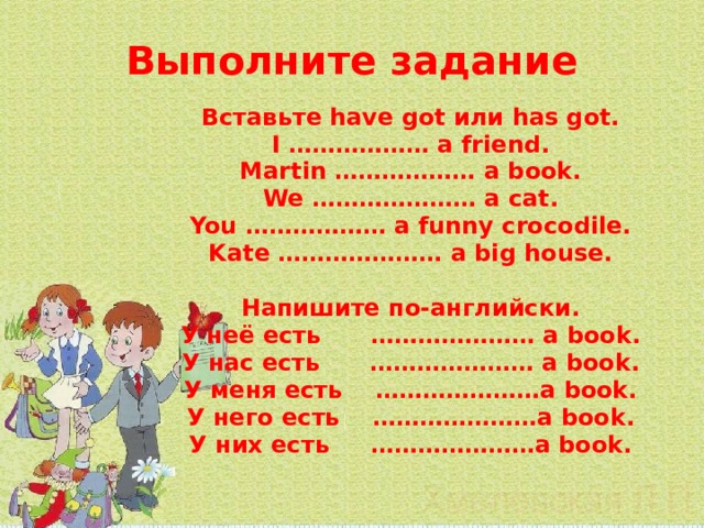 Выполните задание   Вставьте have got или has got. I ……………… a friend. Martin ……………… a book. We ………………… a cat. You ……………… a funny crocodile. Kate ………………… a big house.  Напишите по-английски. У неё есть ………………… a book. У нас есть ………………… a book. У меня есть …………………a book. У него есть …………………a book. У них есть …………………a book. 