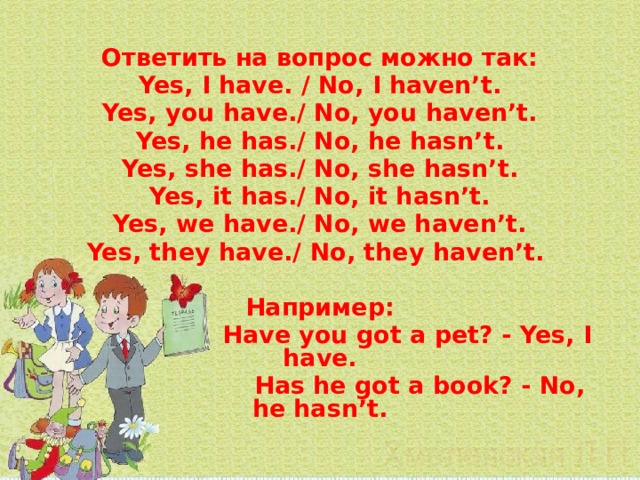 Ответить на вопрос можно так: Yes, I have. / No, I haven’t. Yes, you have./ No, you haven’t. Yes, he has./ No, he hasn’t. Yes, she has./ No, she hasn’t. Yes, it has./ No, it hasn’t. Yes, we have./ No, we haven’t. Yes, they have./ No, they haven’t.  Например:  Have you got a pet? - Yes, I have.  Has he got a book? - No, he hasn’t. 