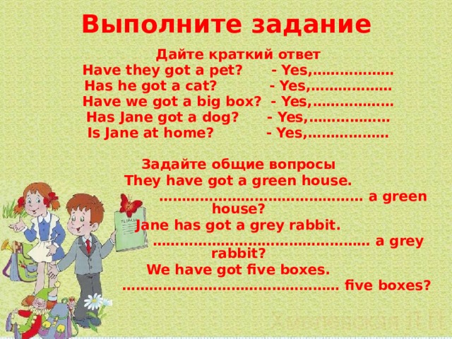  Выполните задание   Дайте краткий ответ Have they got a pet? - Yes,……………… Has he got a cat? - Yes,……………… Have we got a big box? - Yes,……………… Has Jane got a dog? - Yes,……………… Is Jane at home? - Yes,………………  Задайте общие вопросы They have got a green house. ……………………………………… a green house? Jane has got a grey rabbit. ………………………………………… a grey rabbit? We have got five boxes. ………………………………………… five boxes? 