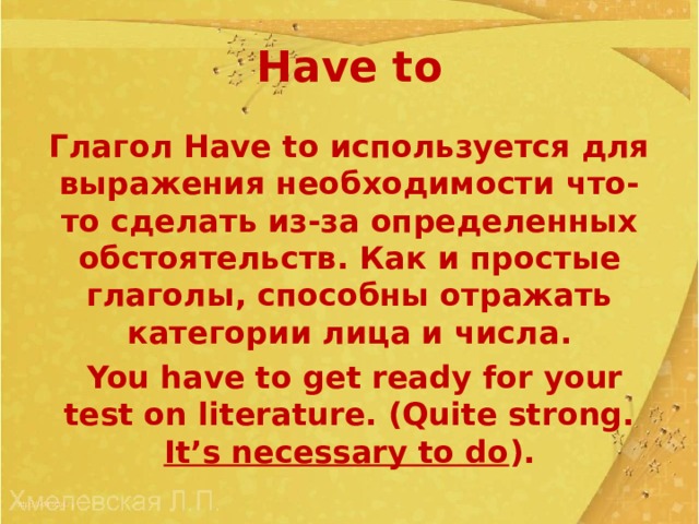 Have to Глагол Have to используется для выражения необходимости что-то сделать из-за определенных обстоятельств . Как и простые глаголы, способны отражать категории лица и числа .  You have to get ready for your test on literature. (Quite strong. It’s necessary to do ). 