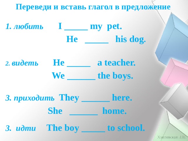 Переведи и вставь глагол в предложение 1. любить I _____ my pet.  He _____ his dog . 2. видеть He _____ a teacher.  We ______ the boys. 3. приходить They ______ here.  She ______ home.  3. идти The boy _____ to school.  