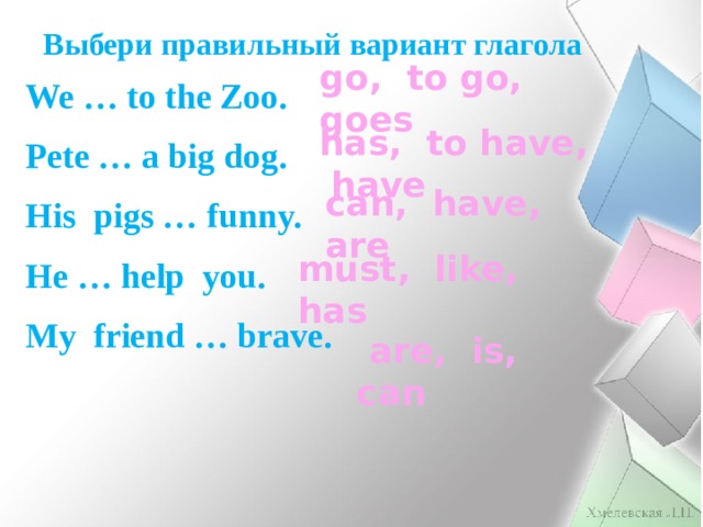 Выбери правильный вариант глагола go, to go, goes We … to the Zoo. Pete … a big dog. His pigs … funny. He … help you. My friend … brave.  has, to have, have can, have, are must, like, has  are, is, can 