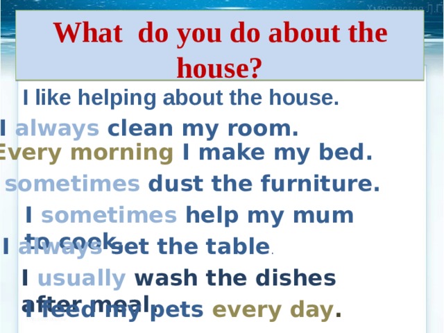 What do you do about the house? I like helping about the house. I always clean my room. Every morning I make my bed. I  sometimes  dust the furniture. I sometimes help my mum to cook. I always set the table . I usually wash the dishes after meal. I feed my pets every day . 
