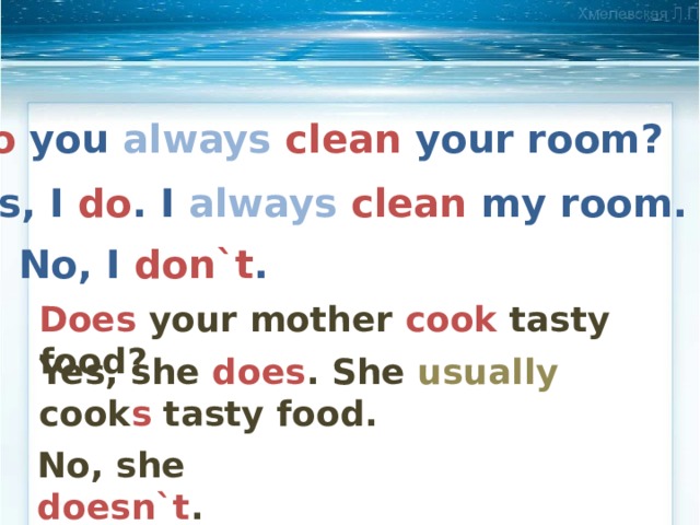 Do you always  clean your room? Yes, I do . I always  clean my room. No, I don`t . Does your mother cook tasty food? Yes, she does . She usually cook s tasty food. No, she doesn`t . 