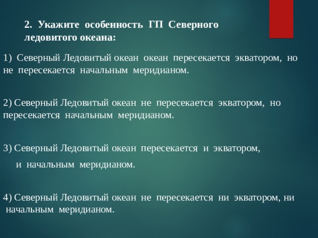 2. Укажите особенность ГП Северного ледовитого океана: 1) Северный Ледовитый океан океан пересекается экватором, но не пересекается начальным меридианом. 2) Северный Ледовитый океан не пересекается экватором, но пересекается начальным меридианом. 3) Северный Ледовитый океан пересекается и экватором,  и начальным меридианом. 4) Северный Ледовитый океан не пересекается ни экватором, ни начальным меридианом. 