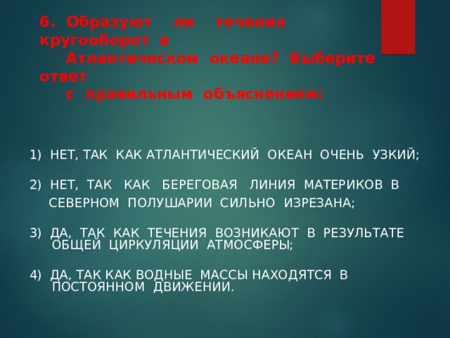   6. Образуют ли течения кругооборот в  Атлантическом океане? Выберите ответ  с правильным объяснением:   1) НЕТ, ТАК КАК АТЛАНТИЧЕСКИЙ ОКЕАН ОЧЕНЬ УЗКИЙ; 2) НЕТ, ТАК КАК БЕРЕГОВАЯ ЛИНИЯ МАТЕРИКОВ В  СЕВЕРНОМ ПОЛУШАРИИ СИЛЬНО ИЗРЕЗАНА; 3) ДА, ТАК КАК ТЕЧЕНИЯ ВОЗНИКАЮТ В РЕЗУЛЬТАТЕ ОБЩЕЙ ЦИРКУЛЯЦИИ АТМОСФЕРЫ; 4) ДА, ТАК КАК ВОДНЫЕ МАССЫ НАХОДЯТСЯ В ПОСТОЯННОМ ДВИЖЕНИИ. 