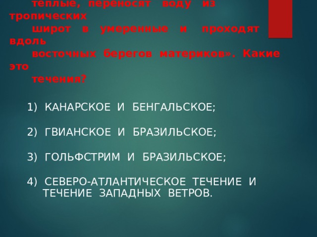   7. «Эти два течения Атлантического океана  теплые, переносят воду из тропических  широт в умеренные и проходят вдоль  восточных берегов материков». Какие это  течения? 1) КАНАРСКОЕ И БЕНГАЛЬСКОЕ; 2) ГВИАНСКОЕ И БРАЗИЛЬСКОЕ; 3) ГОЛЬФСТРИМ И БРАЗИЛЬСКОЕ; 4) СЕВЕРО-АТЛАНТИЧЕСКОЕ ТЕЧЕНИЕ И ТЕЧЕНИЕ ЗАПАДНЫХ ВЕТРОВ. 