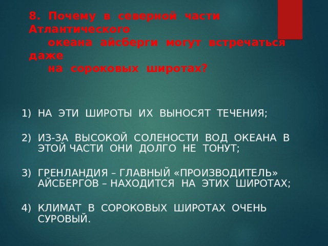   8. Почему в северной части Атлантического  океана айсберги могут встречаться даже  на сороковых широтах?   1) НА ЭТИ ШИРОТЫ ИХ ВЫНОСЯТ ТЕЧЕНИЯ; 2) ИЗ-ЗА ВЫСОКОЙ СОЛЕНОСТИ ВОД ОКЕАНА В ЭТОЙ ЧАСТИ ОНИ ДОЛГО НЕ ТОНУТ; 3) ГРЕНЛАНДИЯ – ГЛАВНЫЙ «ПРОИЗВОДИТЕЛЬ» АЙСБЕРГОВ – НАХОДИТСЯ НА ЭТИХ ШИРОТАХ; 4) КЛИМАТ В СОРОКОВЫХ ШИРОТАХ ОЧЕНЬ СУРОВЫЙ. 