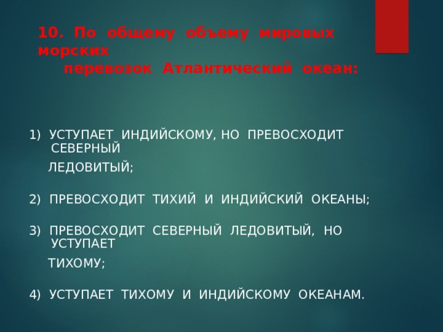   10. По общему объему мировых морских  перевозок Атлантический океан:   1) УСТУПАЕТ ИНДИЙСКОМУ, НО ПРЕВОСХОДИТ СЕВЕРНЫЙ  ЛЕДОВИТЫЙ; 2) ПРЕВОСХОДИТ ТИХИЙ И ИНДИЙСКИЙ ОКЕАНЫ; 3) ПРЕВОСХОДИТ СЕВЕРНЫЙ ЛЕДОВИТЫЙ, НО УСТУПАЕТ  ТИХОМУ; 4) УСТУПАЕТ ТИХОМУ И ИНДИЙСКОМУ ОКЕАНАМ. 