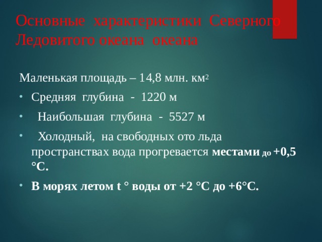 Основные характеристики Северного Ледовитого океана океана Маленькая площадь – 14,8 млн. км 2 Средняя глубина - 1220 м  Наибольшая глубина - 5527 м  Холодный, на свободных ото льда пространствах вода прогревается местами до +0,5 ° С. В морях летом t ° воды  от +2 ° С до +6 ° С.   