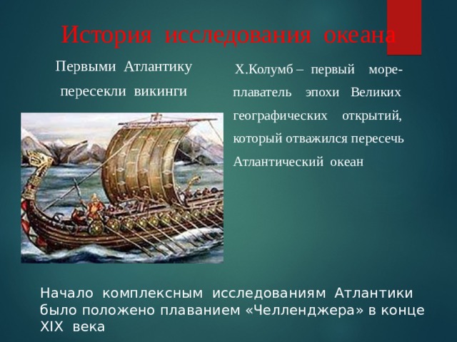 История исследования океана Первыми Атлантику пересекли викинги  Х.Колумб – первый море-  плаватель эпохи Великих  географических открытий,  который отважился пересечь  Атлантический океан Начало комплексным исследованиям Атлантики было положено плаванием «Челленджера» в конце XIX века 