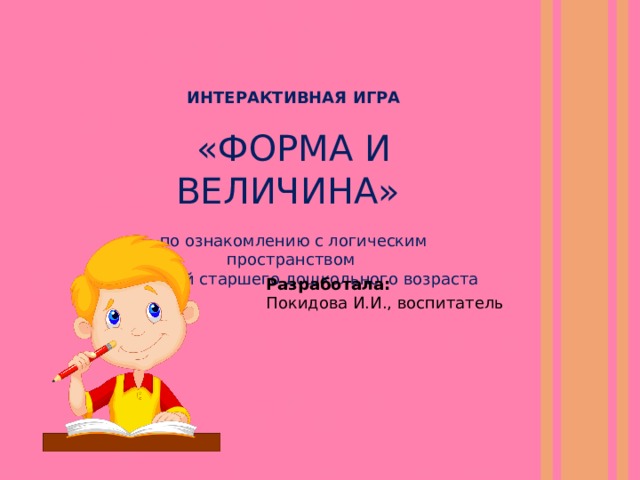 ИНТЕРАКТИВНАЯ ИГРА  «ФОРМА И ВЕЛИЧИНА» по ознакомлению с логическим пространством для детей старшего дошкольного возраста Разработала: Покидова И.И., воспитатель 