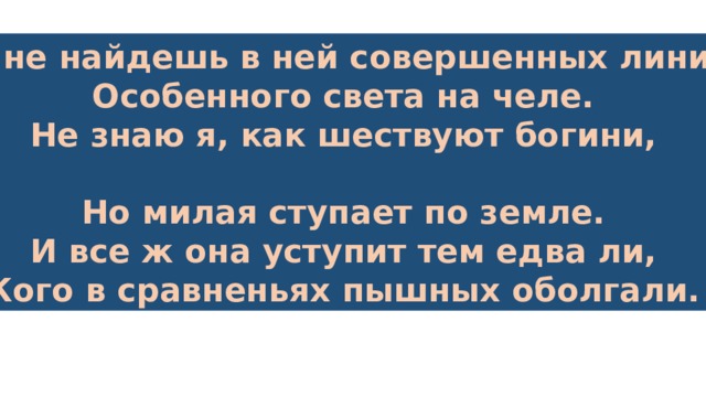 Ты не найдешь в ней совершенных линий, Особенного света на челе. Не знаю я, как шествуют богини,  Но милая ступает по земле. И все ж она уступит тем едва ли, Кого в сравненьях пышных оболгали. 