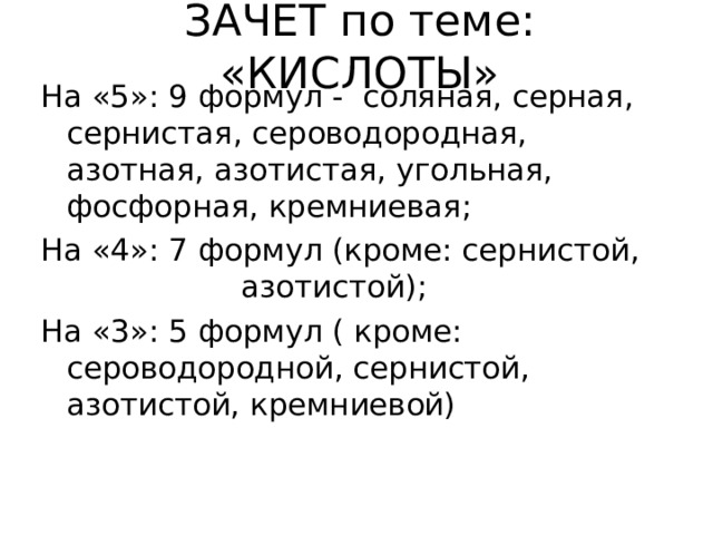 ЗАЧЕТ по теме: «КИСЛОТЫ» На «5»: 9 формул - соляная, серная, сернистая, сероводородная, азотная, азотистая, угольная, фосфорная, кремниевая; На «4»: 7 формул (кроме: сернистой, азотистой); На «3»: 5 формул ( кроме: сероводородной, сернистой, азотистой, кремниевой) 
