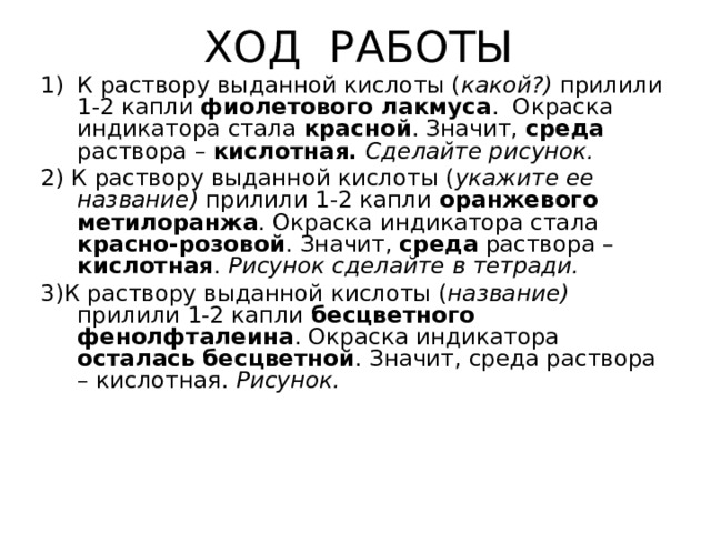ХОД РАБОТЫ К раствору выданной кислоты ( какой ? ) прилили 1-2 капли фиолетового лакмуса . Окраска индикатора стала красной . Значит, среда раствора – кислотная. Сделайте рисунок. 2) К раствору выданной кислоты ( укажите ее название) прилили 1-2 капли оранжевого метилоранжа . Окраска индикатора стала красно-розовой . Значит, среда раствора – кислотная . Рисунок сделайте в тетради. 3)К раствору выданной кислоты ( название) прилили 1-2 капли бесцветного фенолфталеина . Окраска индикатора осталась бесцветной . Значит, среда раствора – кислотная. Рисунок. 