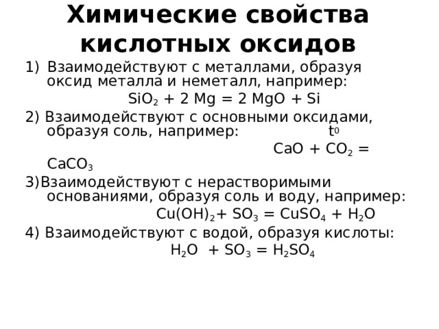 Химические свойства  кислотных оксидов Взаимодействуют с металлами, образуя оксид металла и неметалл, например:  SiO 2 + 2 Mg = 2 MgO + Si 2) Взаимодействуют с основными оксидами, образуя соль, например: t 0  CaO + CO 2 = CaCO 3 3) Взаимодействуют с нерастворимыми основаниями, образуя соль и воду, например:   Cu(OH) 2 + SO 3 = CuSO 4 + H 2 O 4) Взаимодействуют с водой, образуя кислоты:  H 2 O + SO 3 = H 2 SO 4 