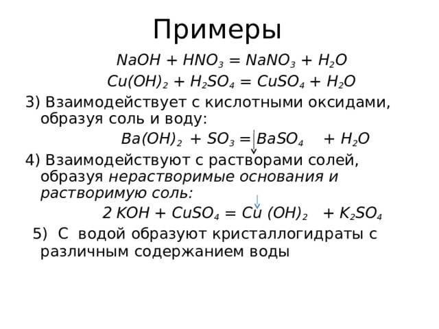 Примеры   NaOH + HNO 3 = NaNO 3 + H 2 O   Cu(OH) 2 + H 2 SO 4 = CuSO 4 + H 2 O 3) Взаимодействует с кислотными оксидами, образуя соль и воду:    Ba(OH) 2 + SO 3 = BaSO 4   + H 2 O 4) Взаимодействуют с растворами солей, образуя нерастворимые основания и растворимую соль:    2 KOH + CuSO 4 = Cu (OH) 2   + K 2 SO 4   5) C водой образуют кристаллогидраты с различным содержанием воды 