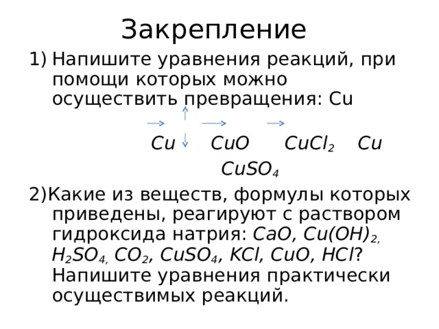Закрепление Напишите уравнения реакций, при помощи которых можно осуществить превращения: Cu   Cu CuO CuCl 2 Cu  CuSO 4 2) Какие из веществ, формулы которых приведены, реагируют с раствором гидроксида натрия: CaO , С u(OH) 2 ,  H 2 SO 4 , С O 2 , CuSO 4 , KCl , CuO , HCl ? Напишите уравнения практически осуществимых реакций. 