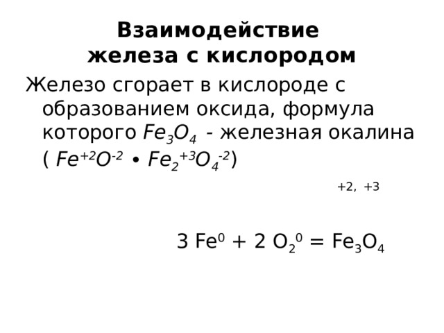 Взаимодействие  железа с кислородом Железо сгорает в кислороде с образованием оксида, формула которого Fe 3 O 4 - железная окалина ( Fe +2 O -2 ∙ Fe 2 +3 O 4 -2 )   +2,  +3   3 Fe 0 + 2 O 2 0 = Fe 3 O 4 