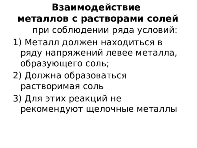 Взаимодействие  металлов с растворами солей  при соблюдении ряда условий: 1) Металл должен находиться в ряду напряжений левее металла, образующего соль; 2) Должна образоваться растворимая соль 3) Для этих реакций не рекомендуют щелочные металлы 