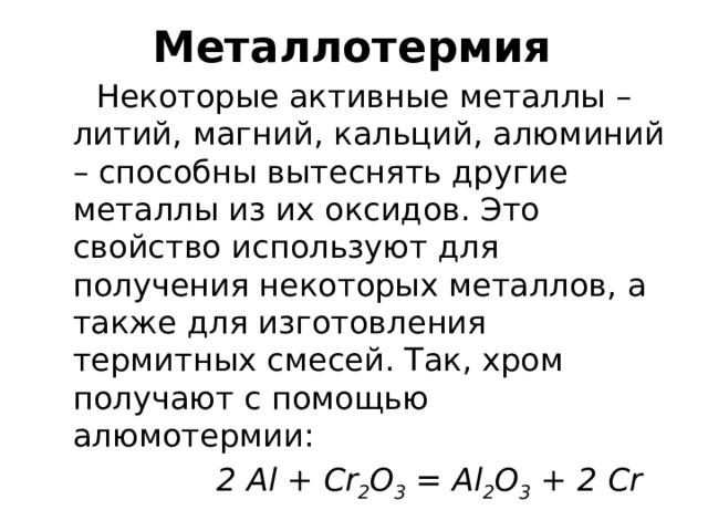 Металлотермия  Некоторые активные металлы – литий, магний, кальций, алюминий – способны вытеснять другие металлы из их оксидов. Это свойство используют для получения некоторых металлов, а также для изготовления термитных смесей. Так, хром получают с помощью алюмотермии:  2 Al + Cr 2 O 3 = Al 2 O 3 + 2 Cr 