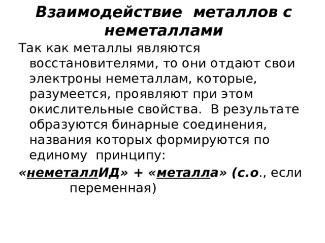 Взаимодействие металлов с неметаллами Так как металлы являются восстановителями, то они отдают свои электроны неметаллам, которые, разумеется, проявляют при этом окислительные свойства. В результате образуются бинарные соединения, названия которых формируются по единому принципу: « неметалл ИД» + « металл а» (с.о ., если переменная) 