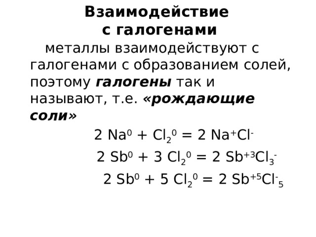 Взаимодействие  с галогенами  металлы взаимодействуют с галогенами с образованием солей, поэтому галогены так и называют, т.е. «рождающие соли»  2 Na 0 + Cl 2 0 = 2 Na + Cl -   2 Sb 0 + 3 Cl 2 0 = 2 Sb +3 Cl 3 -  2 Sb 0 + 5 Cl 2 0 = 2 Sb +5 Cl - 5 