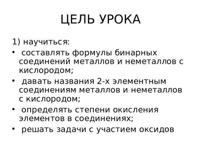 ЦЕЛЬ УРОКА 1) научиться:  составлять формулы бинарных соединений металлов и неметаллов с кислородом;  давать названия 2-х элементным соединениям металлов и неметаллов с кислородом;  определять степени окисления элементов в соединениях;  решать задачи с участием оксидов 