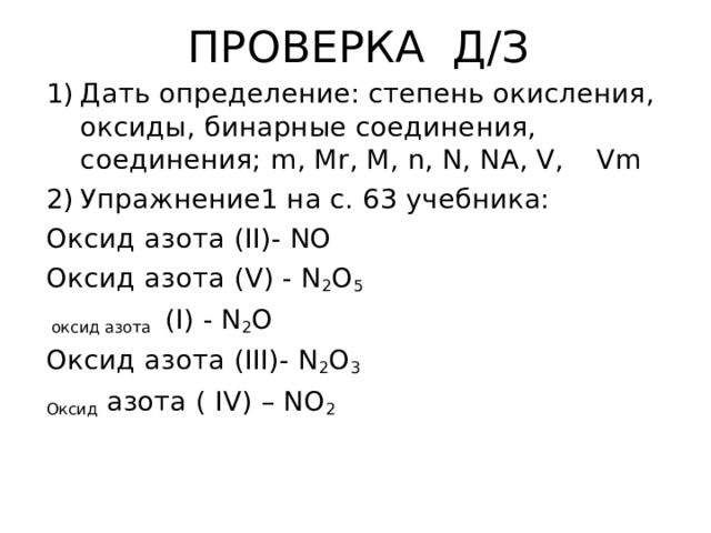 ПРОВЕРКА Д / З Дать определение: степень окисления, оксиды, бинарные соединения, соединения; m , Mr , M , n , N , NA , V ,   Vm Упражнение1 на с. 63 учебника: Оксид азота ( II) - NO Оксид азота ( V) - N 2 O 5  оксид азота ( I) - N 2 O Оксид азота ( III) - N 2 O 3 Оксид азота ( IV) – NO 2 