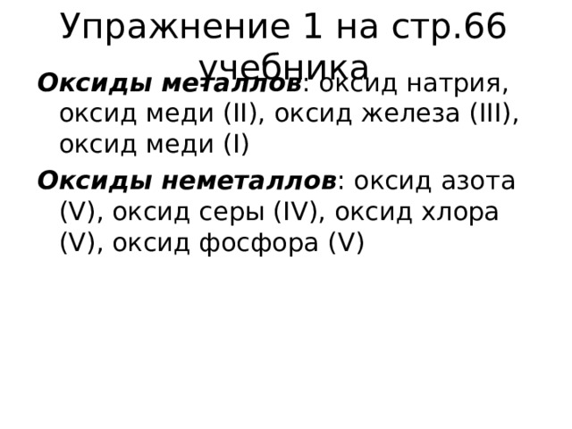 Упражнение 1 на стр.66 учебника Оксиды металлов : оксид натрия, оксид меди ( II) , оксид железа ( III) , оксид меди ( I) Оксиды неметаллов : оксид азота ( V) , оксид серы ( IV) , оксид хлора ( V) , оксид фосфора ( V) 