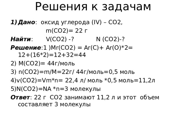 Решения к задачам Дано : оксид углерода ( IV) – CO2 ,  m(CO2)= 22 г Найти :   V(CO2) -? N (CO2)-? Решение :1 ) Mr(CO2) = Ar(C)+ Ar(O)*2=  12+(16*2)=12+32=44 2) М(С O 2)= 44г / моль 3) n(CO2)=m/M=22 г / 44 г / моль=0,5 моль 4) v(CO2)=Vm*n= 22 ,4 л / моль *0,5 моль=11,2л 5) N(CO2)=NA *n=3 молекулы Ответ : 22 г С O2 занимают 11,2 л и этот объем составляет 3 молекулы 