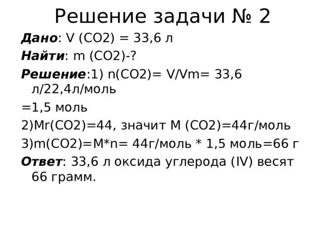 Решение задачи № 2 Дано : V (CO2) = 33 ,6 л Найти : m (CO2)-? Решение :1) n(CO2)= V/Vm= 33 ,6 л /22 ,4л / моль =1,5 моль 2) Mr(CO2)=44 , значит M (CO2)=44 г / моль 3) m(CO2)=M*n= 44 г / моль * 1,5 моль=66 г Ответ : 33,6 л оксида углерода ( IV) весят 66 грамм. 
