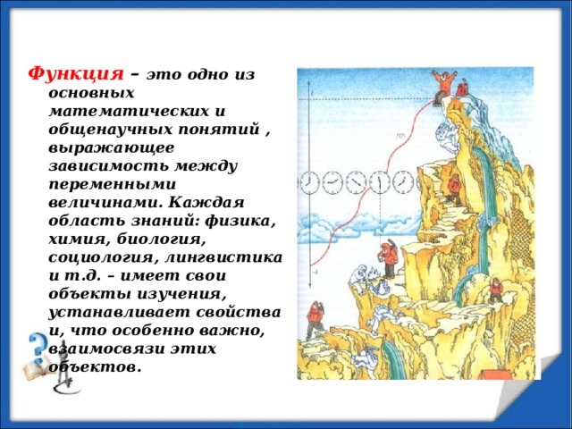 Функция – это одно из основных математических и общенаучных понятий , выражающее зависимость между переменными величинами. Каждая область знаний: физика, химия, биология, социология, лингвистика и т.д. – имеет свои объекты изучения, устанавливает свойства и, что особенно важно, взаимосвязи этих объектов. 