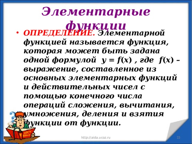 Элементарные функции ОПРЕДЕЛЕНИЕ.  Элементарной функцией называется функция, которая может быть задана одной формулой  у = f ( x ) , где  f ( x ) – выражение, составленное из основных элементарных функций и действительных чисел с помощью конечного числа операций сложения, вычитания, умножения, деления и взятия функции от функции.  11.12.19 http://aida.ucoz.ru  