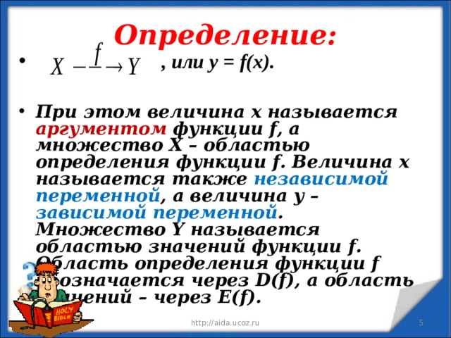 Определение:  , или у = f ( x ).  При этом величина х называется аргументом функции f , а множество Х – областью определения функции f . Величина х называется также независимой переменной , а величина у – зависимой переменной . Множество Y называется областью значений функции f . Область определения функции f обозначается через D ( f ), а область значений – через E ( f ).   12/11/19 http://aida.ucoz.ru  