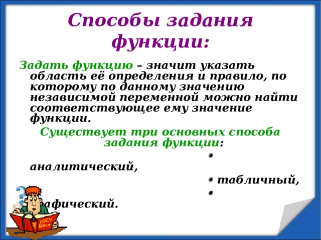 Способы задания функции: Задать функцию – значит указать область её определения и правило, по которому по данному значению независимой переменной можно найти соответствующее ему значение функции. Существует три основных способа задания функции :    аналитический,    табличный,    графический.  