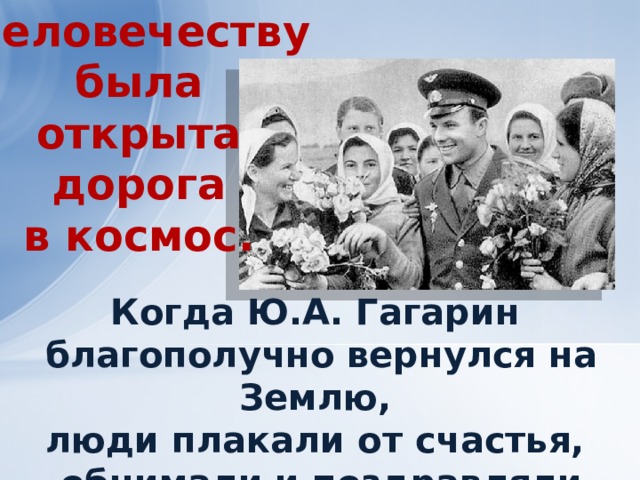 Человечеству  была открыта  дорога в космос. Когда Ю.А. Гагарин благополучно вернулся на Землю, люди плакали от счастья, обнимали и поздравляли друг друга. 