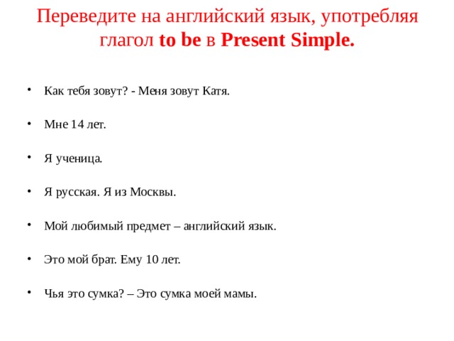 Переведите на английский язык, употребляя глагол to be  в Present Simple. Как тебя зовут? - Меня зовут Катя. Мне 14 лет. Я ученица. Я русская. Я из Москвы. Мой любимый предмет – английский язык. Это мой брат. Ему 10 лет. Чья это сумка? – Это сумка моей мамы. 