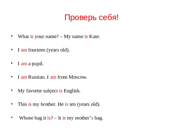 Проверь себя! What is your name? – My name is Kate. I am fourteen (years old). I am a pupil. I am Russian. I am from Moscow. My favorite subject is English. This is my brother. He is ten (years old).  Whose bag it is ? – It is my mother’ s bag. 